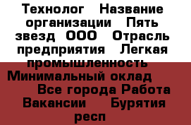 Технолог › Название организации ­ Пять звезд, ООО › Отрасль предприятия ­ Легкая промышленность › Минимальный оклад ­ 30 000 - Все города Работа » Вакансии   . Бурятия респ.